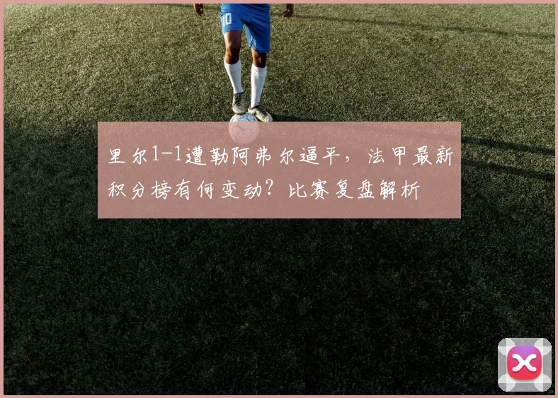 里尔1-1遭勒阿弗尔逼平，法甲最新积分榜有何变动？比赛复盘解析