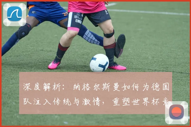 深度解析：纳格尔斯曼如何为德国队注入传统与激情，重塑世界杯竞争力