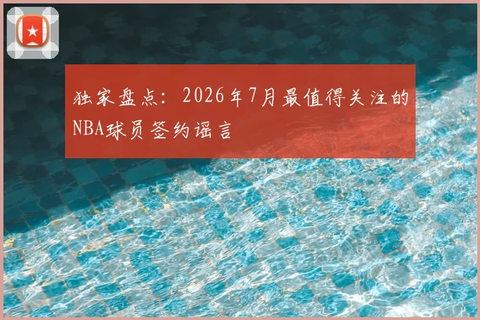 独家盘点：2026年7月最值得关注的NBA球员签约谣言
